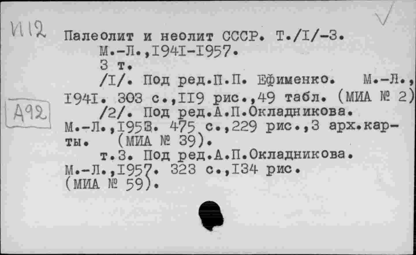 ﻿HIT.
AU
Палеолит и неолит СССР. T./I/-3.
М.-Л.,1941-1957»
3 т.
/I/. под ред.п.п. Ефименко. М.-Л.,
1941. 303 с.,П9 рис.,49 табл. (МИА № 2)
/2/. Под ред.А.П.Окладникова.
М.-Л.,1953» 475 с.,229 рис.,3 арх.карты. (МИА № 39).
т.З. Под ред.А.П.Окладникова.
М.-Л.,1957» 323 с.,134 рис.
(МИА № 59)»